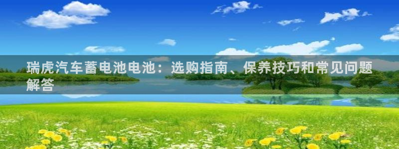 优发国际官网入口app下载苹果：瑞虎汽车蓄电池电池：选购指南、保养技巧和常见问题
解答