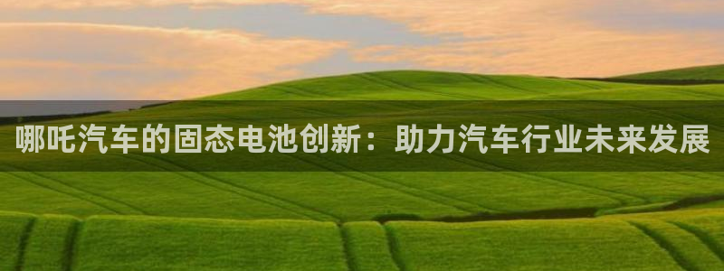 优发国际官方网手机版app：哪吒汽车的固态电池创新：助力汽车行业未来发展
